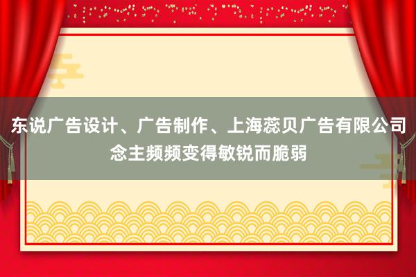 东说广告设计、广告制作、上海蕊贝广告有限公司念主频频变得敏锐而脆弱