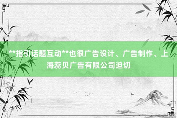 **指引话题互动**也很广告设计、广告制作、上海蕊贝广告有限公司迫切