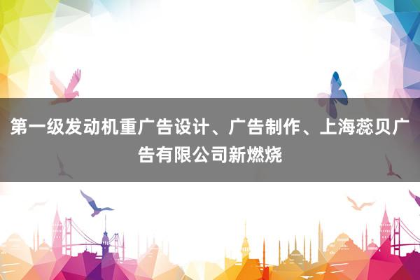 第一级发动机重广告设计、广告制作、上海蕊贝广告有限公司新燃烧