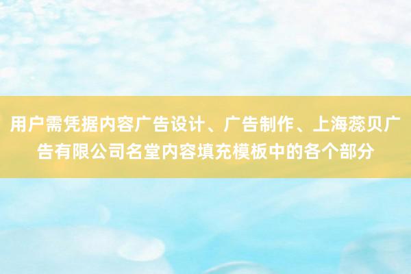 用户需凭据内容广告设计、广告制作、上海蕊贝广告有限公司名堂内容填充模板中的各个部分