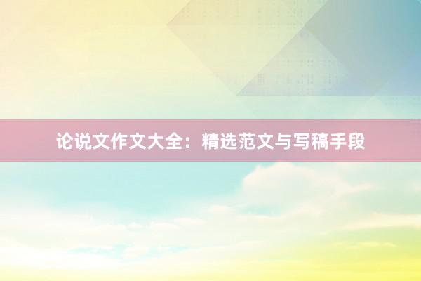 论说文作文大全：精选范文与写稿手段